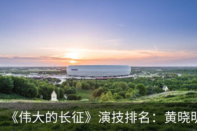 《伟大的长征》演技排名：黄晓明倒数，于和伟第，3，第，1，实至名归