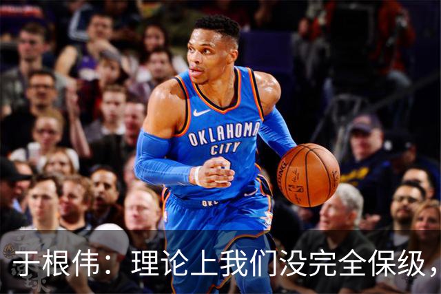 于根伟：理论上我们没完全保级，高兴之余要打好最后两场比赛