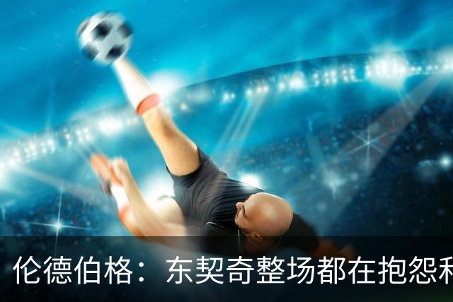 伦德伯格：东契奇整场都在抱怨和发牢骚 这让他失去了我的尊重