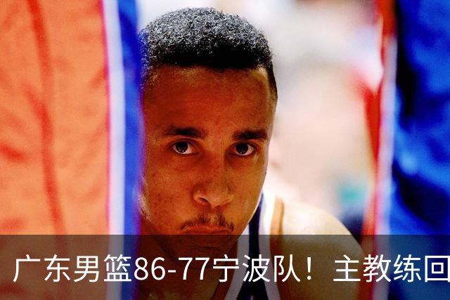 广东男篮86-77宁波队！主教练回应，胡明轩表态，将对阵上海男篮