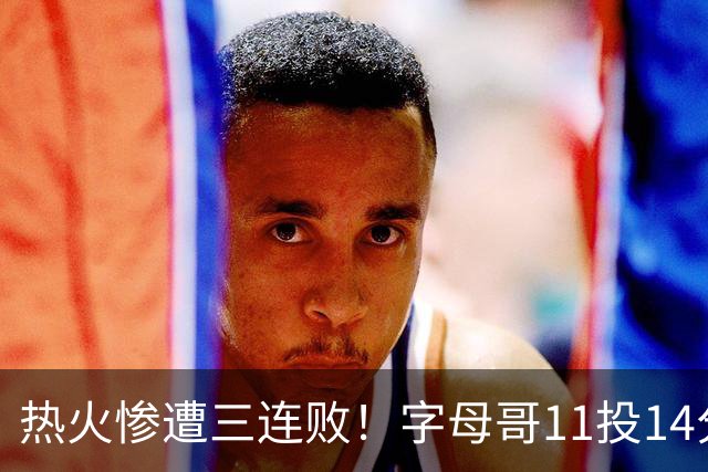 热火惨遭三连败！字母哥11投14分6犯毕业沮丧下场 正负值-20拖累球队