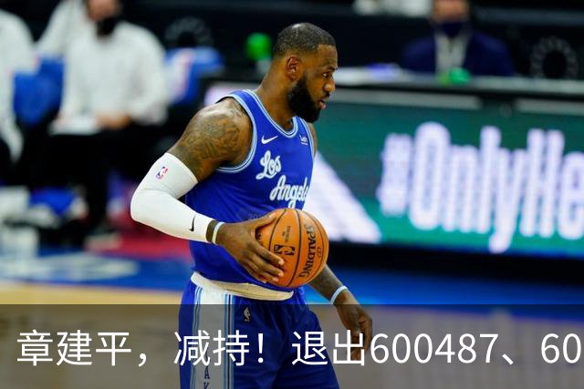 章建平，减持！退出600487、603618前10大股东！