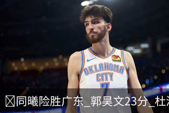 🏀同曦险胜广东 郭昊文23分 杜润旺5记三分 博日奇24+12失绝平