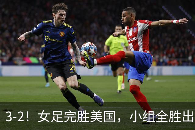 3-2！女足完胜美国，小组全胜出线，避开死亡赛程，1/8决赛迎战法国